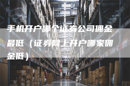 手机开户哪个证券公司佣金最低（证券网上开户哪家佣金低）
