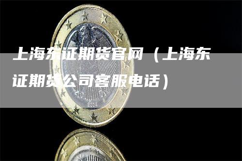 上海东证期货官网（上海东证期货公司客服电话）