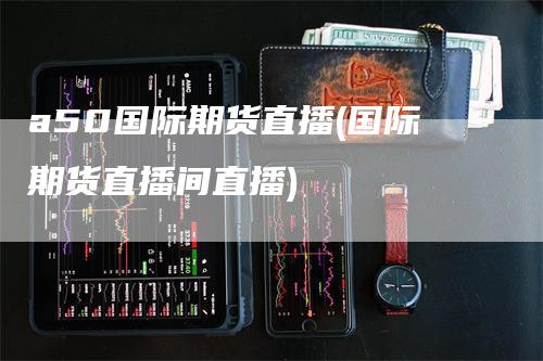 a50国际期货直播(国际期货直播间直播)