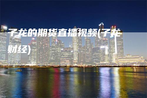 子龙的期货直播视频(子龙财经)