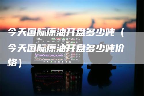今天国际原油开盘多少吨（今天国际原油开盘多少吨价格）
