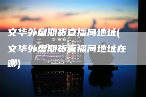 文华外盘期货直播间地址(文华外盘期货直播间地址在哪)