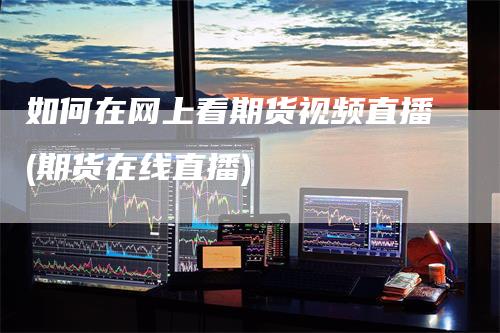如何在网上看期货视频直播(期货在线直播)