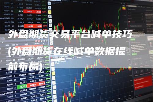 外盘期货交易平台喊单技巧(外盘期货在线喊单数据提前布局)