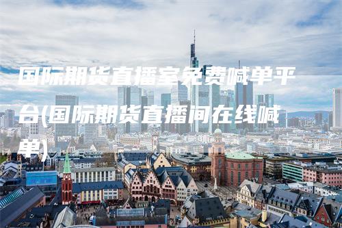 国际期货直播室免费喊单平台(国际期货直播间在线喊单)