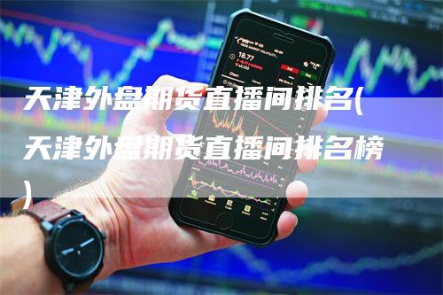 天津外盘期货直播间排名(天津外盘期货直播间排名榜)