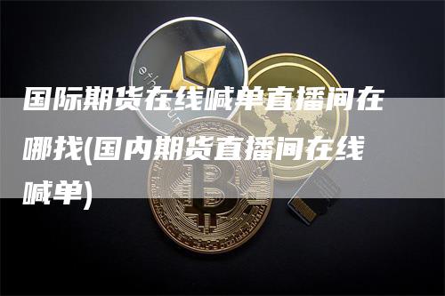 国际期货在线喊单直播间在哪找(国内期货直播间在线喊单)