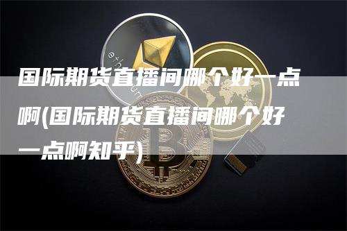 国际期货直播间哪个好一点啊(国际期货直播间哪个好一点啊知乎)