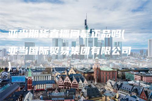 亚当期货直播间是正品吗(亚当国际贸易集团有限公司)