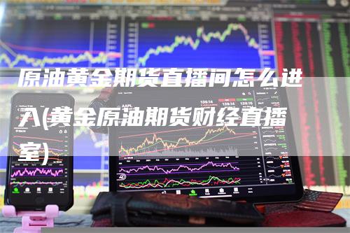 原油黄金期货直播间怎么进入(黄金原油期货财经直播室)