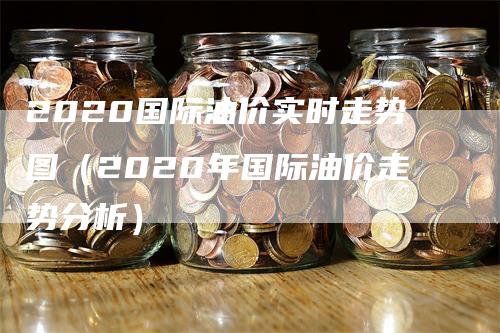 2020国际油价实时走势图（2020年国际油价走势分析）