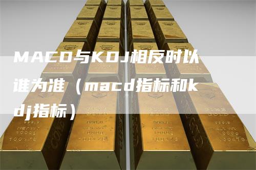 MACD与KDJ相反时以谁为准（macd指标和kdj指标）