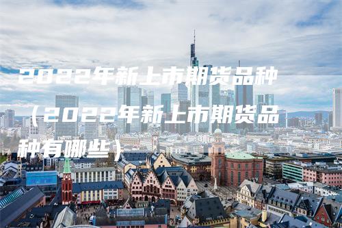 2022年新上市期货品种（2022年新上市期货品种有哪些）