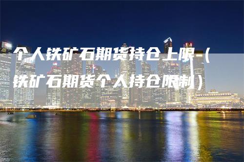 个人铁矿石期货持仓上限（铁矿石期货个人持仓限制）