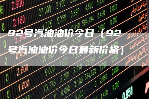 92号汽油油价今日（92号汽油油价今日最新价格）