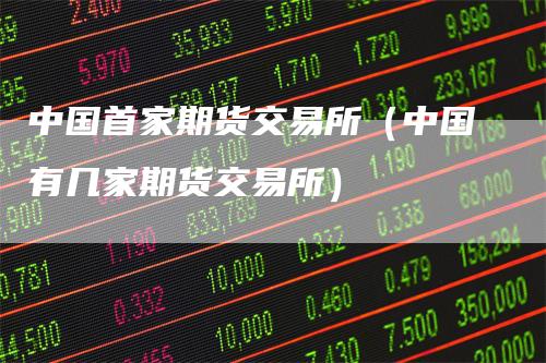 中国首家期货交易所（中国有几家期货交易所）