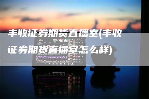 丰收证券期货直播室(丰收证券期货直播室怎么样)