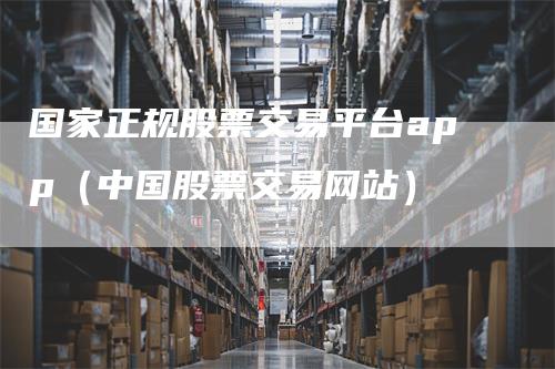 国家正规股票交易平台app(中国股票交易网站)