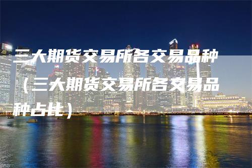三大期货交易所各交易品种（三大期货交易所各交易品种占比）