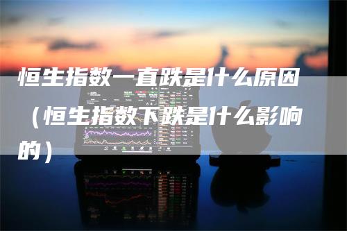 恒生指数一直跌是什么原因（恒生指数下跌是什么影响的）