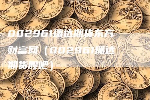 002961瑞达期货东方财富网（002961瑞达期货股吧）