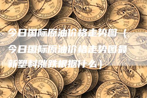 今日国际原油价格走势图（今日国际原油价格走势图最新塑料涨跌根据什么）