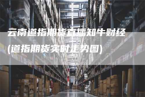 云南道指期货直播知牛财经(道指期货实时走势图)