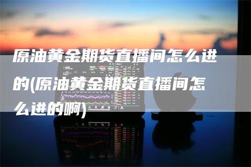 原油黄金期货直播间怎么进的(原油黄金期货直播间怎么进的啊)