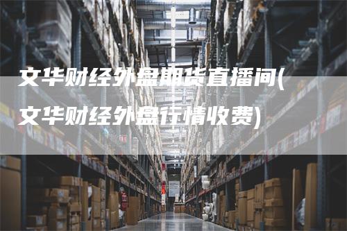 文华财经外盘期货直播间(文华财经外盘行情收费)