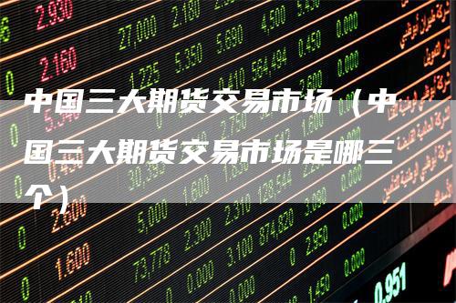 中国三大期货交易市场（中国三大期货交易市场是哪三个）