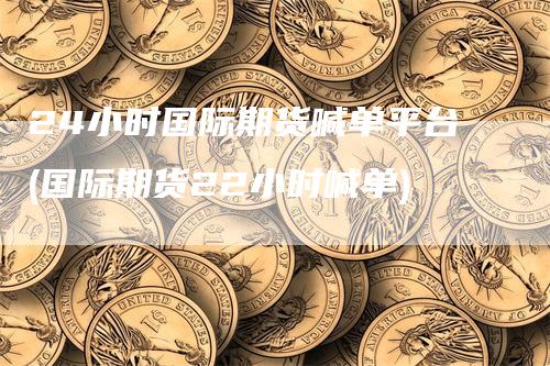 24小时国际期货喊单平台(国际期货22小时喊单)