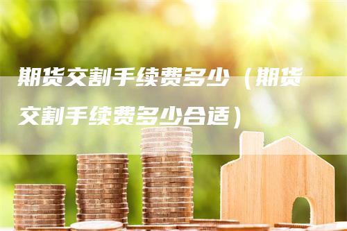 期货交割手续费多少（期货交割手续费多少合适）