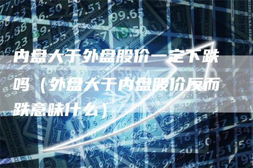 内盘大于外盘股价一定下跌吗（外盘大于内盘股价反而跌意味什么）