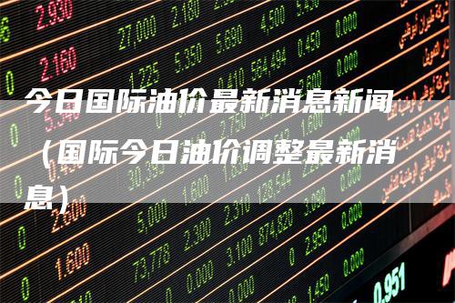 今日国际油价最新消息新闻（国际今日油价调整最新消息）