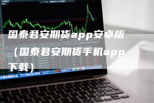 国泰君安期货app安卓版（国泰君安期货手机app下载）
