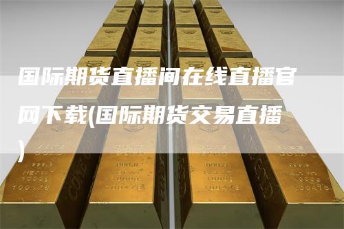 国际期货直播间在线直播官网下载(国际期货交易直播)