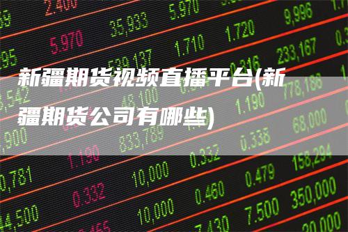 新疆期货视频直播平台(新疆期货公司有哪些)