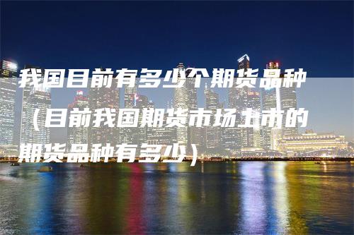 我国目前有多少个期货品种(目前我国期货市场上市的期货品种有多少)