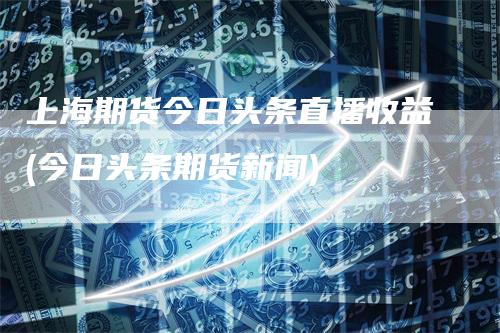上海期货今日头条直播收益(今日头条期货新闻)