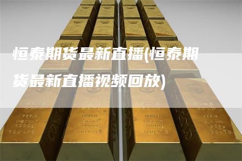 恒泰期货最新直播(恒泰期货最新直播视频回放)
