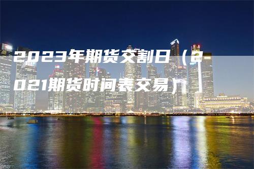 2023年期货交割日（2021期货时间表交易）
