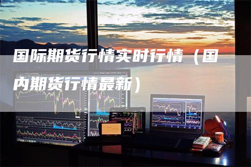国际期货行情实时行情(国内期货行情最新)
