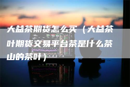 大益茶期货怎么买（大益茶叶期货交易平台茶是什么茶山的茶叶）