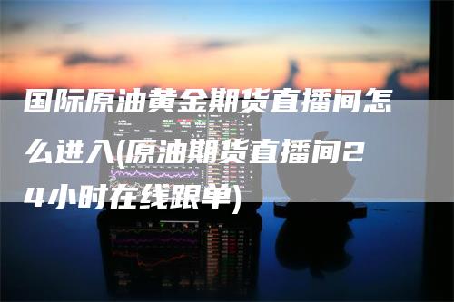 国际原油黄金期货直播间怎么进入(原油期货直播间24小时在线跟单)