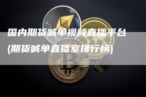 国内期货喊单视频直播平台(期货喊单直播室排行榜)