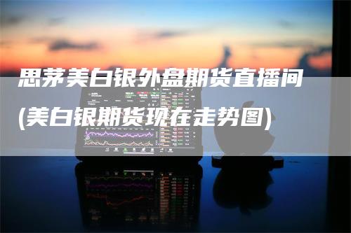 思茅美白银外盘期货直播间(美白银期货现在走势图)