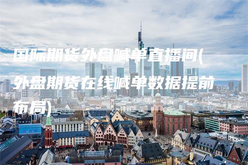 国际期货外盘喊单直播间(外盘期货在线喊单数据提前布局)