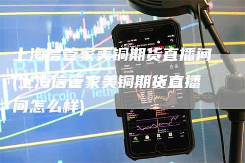 上海信管家美铜期货直播间(上海信管家美铜期货直播间怎么样)