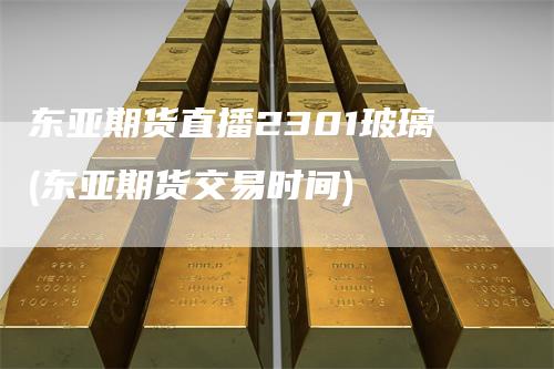 东亚期货直播2301玻璃(东亚期货交易时间)