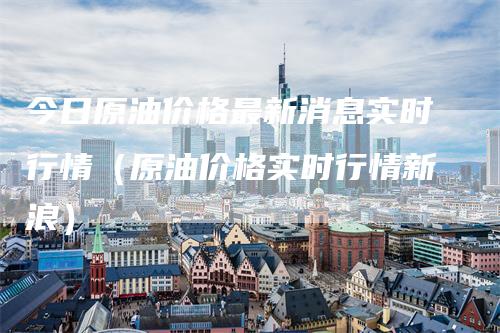 今日原油价格最新消息实时行情（原油价格实时行情新浪）